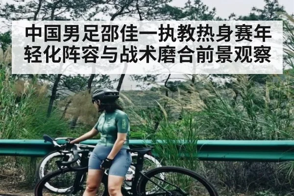 中国男足邵佳一执教热身赛年轻化阵容与战术磨合前景观察