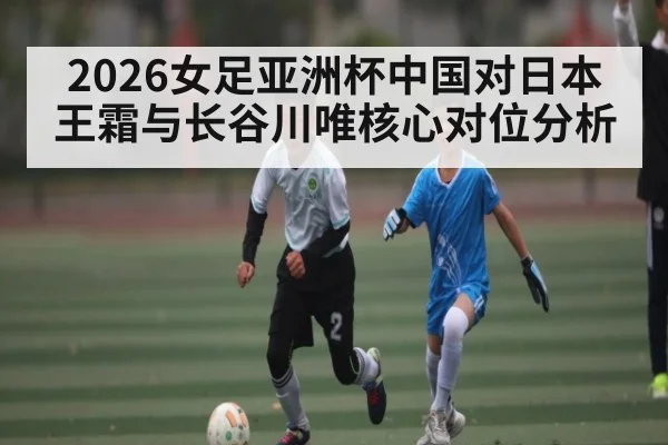2026女足亚洲杯中国对日本 王霜与长谷川唯核心对位分析