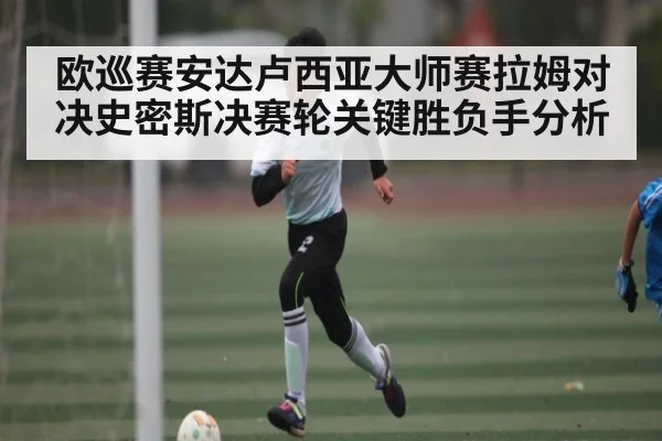 欧巡赛安达卢西亚大师赛拉姆对决史密斯决赛轮关键胜负手分析